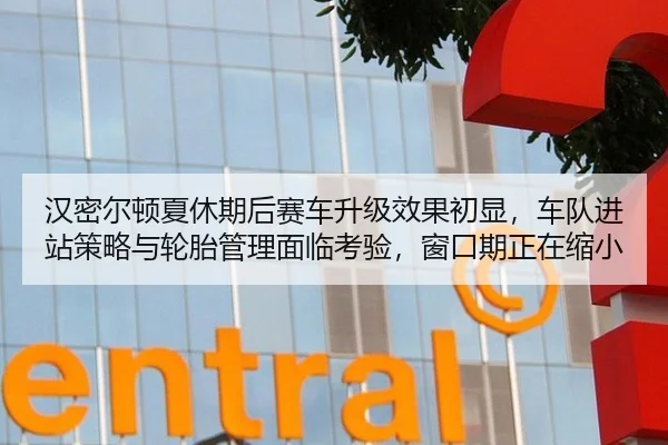 汉密尔顿夏休期后赛车升级效果初显，车队进站策略与轮胎管理面临考验，窗口期正在缩小